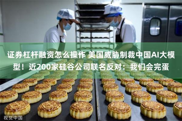 证券杠杆融资怎么操作 美国威胁制裁中国AI大模型!近200家硅谷公司联名反对:我们会完蛋