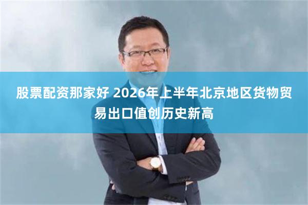 股票配资那家好 2026年上半年北京地区货物贸易出口值创历史新高