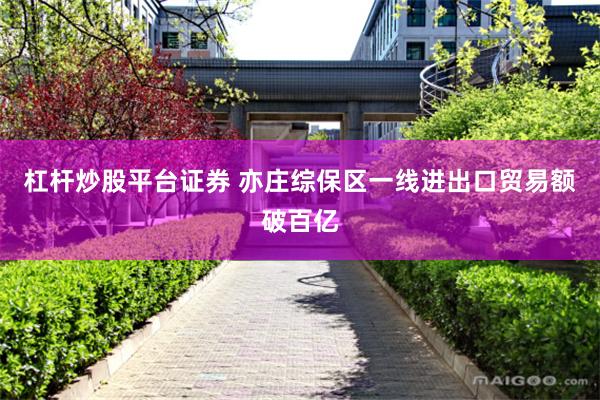 杠杆炒股平台证券 亦庄综保区一线进出口贸易额破百亿