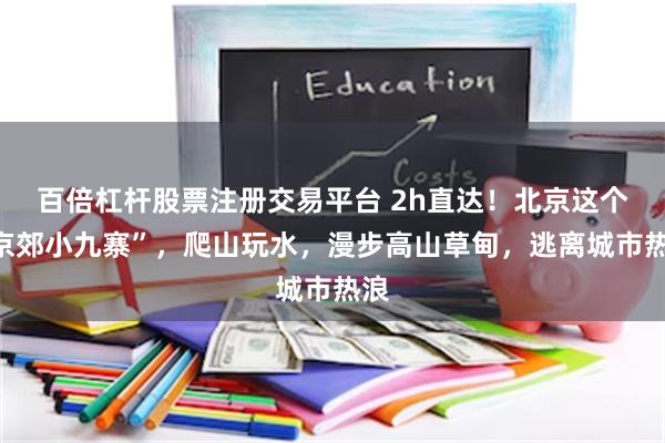 百倍杠杆股票注册交易平台 2h直达！北京这个“京郊小九寨”，爬山玩水，漫步高山草甸，逃离城市热浪