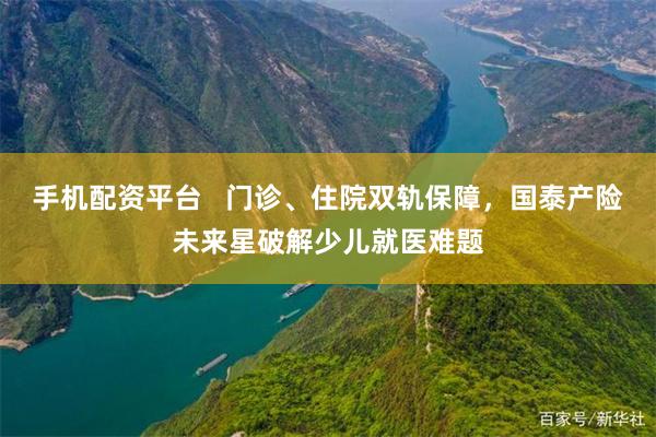手机配资平台   门诊、住院双轨保障，国泰产险未来星破解少儿就医难题