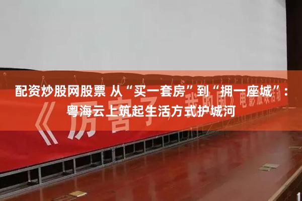 配资炒股网股票 从“买一套房”到“拥一座城”:粤海云上筑起生活方式护城河