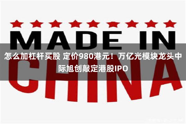 怎么加杠杆买股 定价980港元！万亿光模块龙头中际旭创敲定港股IPO