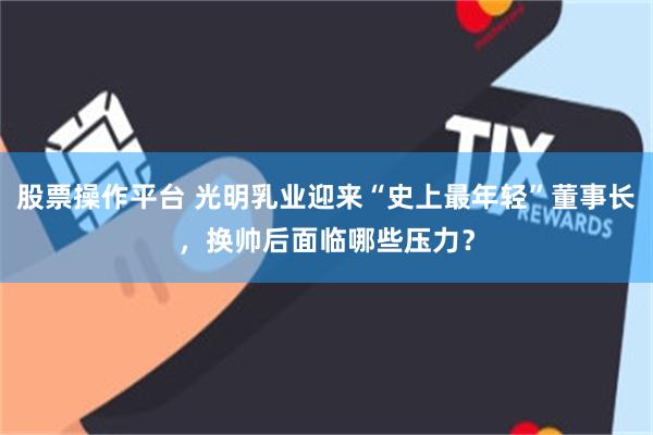 股票操作平台 光明乳业迎来“史上最年轻”董事长，换帅后面临哪些压力？