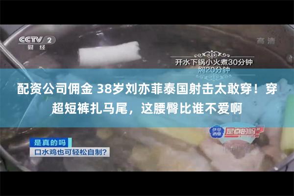 配资公司佣金 38岁刘亦菲泰国射击太敢穿！穿超短裤扎马尾，这腰臀比谁不爱啊