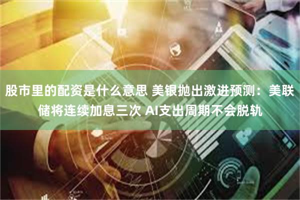 股市里的配资是什么意思 美银抛出激进预测：美联储将连续加息三次 AI支出周期不会脱轨