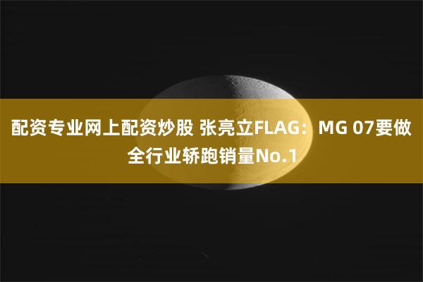 配资专业网上配资炒股 张亮立FLAG：MG 07要做全行业轿跑销量No.1