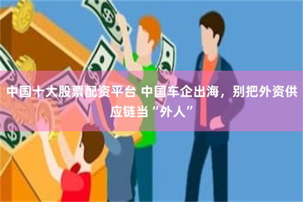 中国十大股票配资平台 中国车企出海，别把外资供应链当“外人”