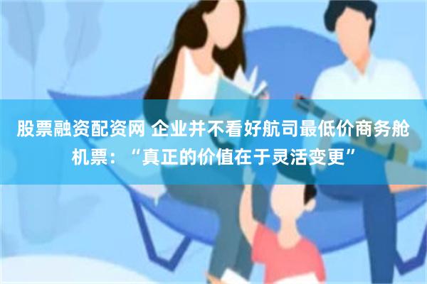 股票融资配资网 企业并不看好航司最低价商务舱机票：“真正的价值在于灵活变更”