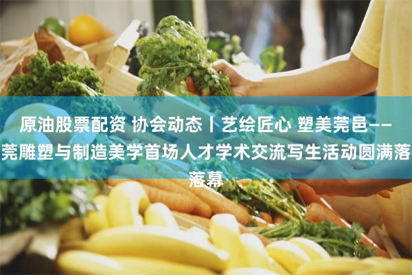 原油股票配资 协会动态丨艺绘匠心 塑美莞邑——东莞雕塑与制造美学首场人才学术交流写生活动圆满落幕
