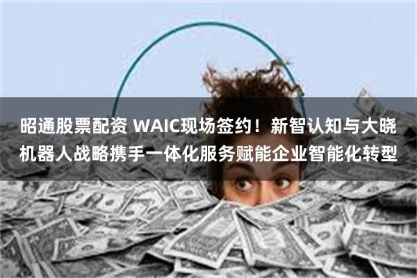 昭通股票配资 WAIC现场签约！新智认知与大晓机器人战略携手一体化服务赋能企业智能化转型