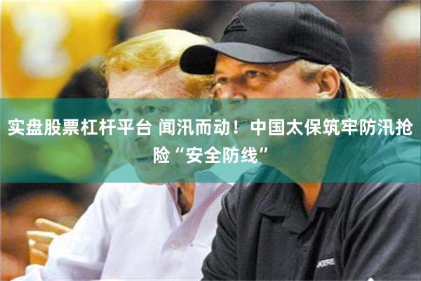实盘股票杠杆平台 闻汛而动！中国太保筑牢防汛抢险“安全防线”