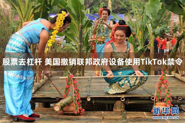 股票去杠杆 美国撤销联邦政府设备使用TikTok禁令