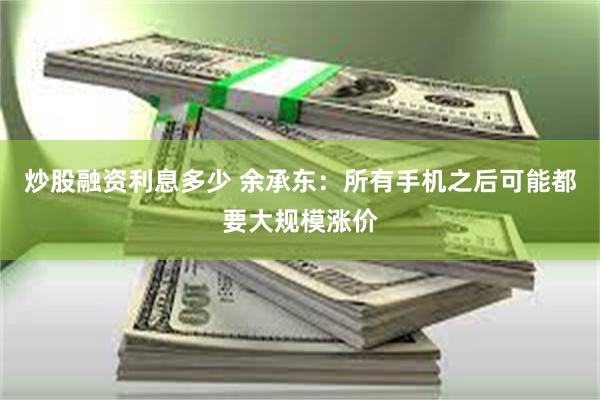 炒股融资利息多少 余承东：所有手机之后可能都要大规模涨价