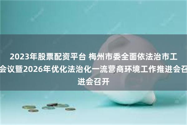 2023年股票配资平台 梅州市委全面依法治市工作会议暨2026年优化法治化一流营商环境工作推进会召开