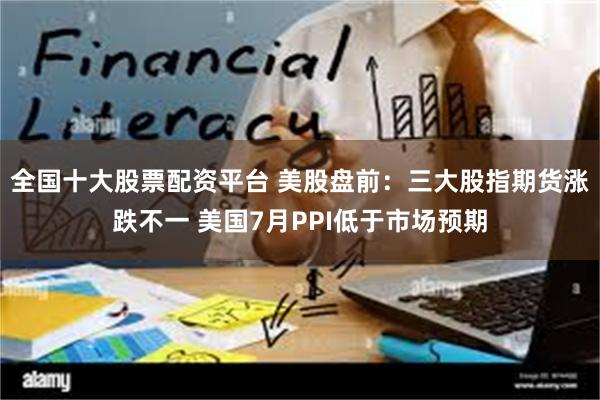 全国十大股票配资平台 美股盘前：三大股指期货涨跌不一 美国7月PPI低于市场预期