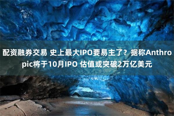 配资融券交易 史上最大IPO要易主了？据称Anthropic将于10月IPO 估值或突破2万亿美元