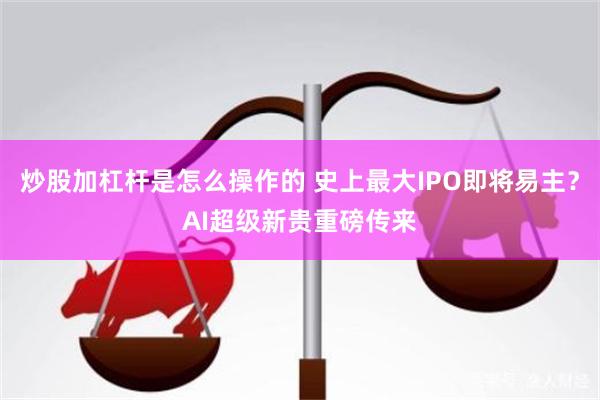 炒股加杠杆是怎么操作的 史上最大IPO即将易主？AI超级新贵重磅传来