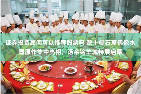 证券投资顾问可以推荐股票吗 数十幅石窟佛像水墨原作集中亮相，汤余铭羊城特展启幕
