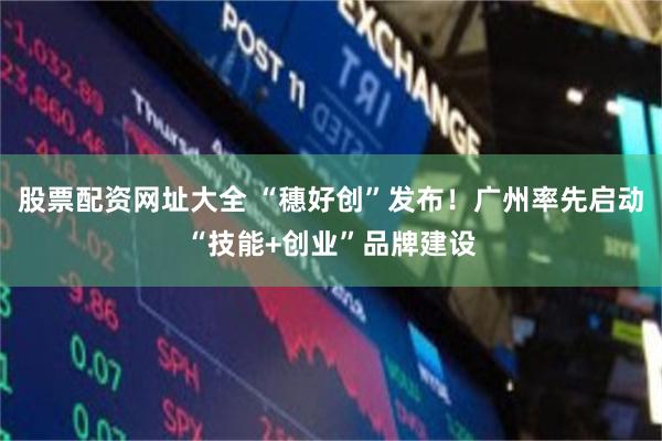 股票配资网址大全 “穗好创”发布！广州率先启动“技能+创业”品牌建设