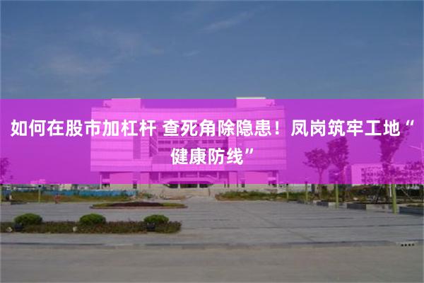 如何在股市加杠杆 查死角除隐患！凤岗筑牢工地“健康防线”