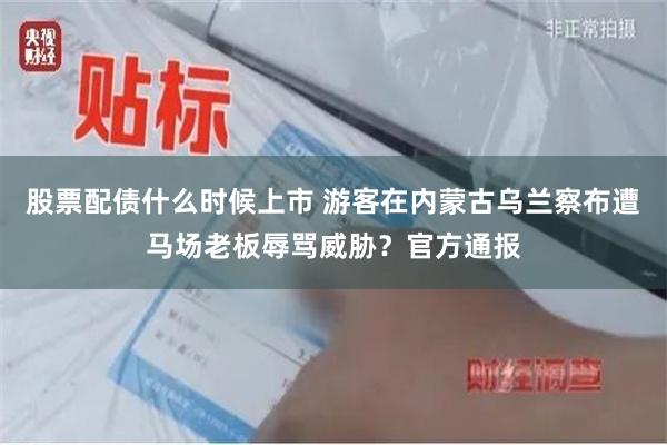 股票配债什么时候上市 游客在内蒙古乌兰察布遭马场老板辱骂威胁？官方通报