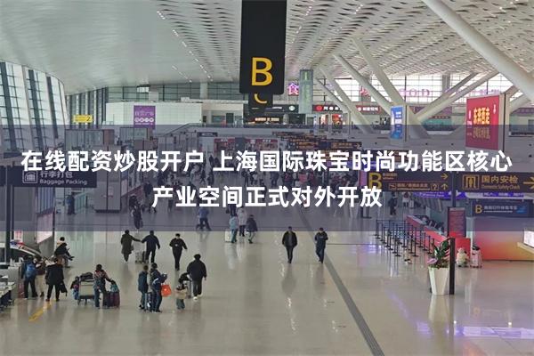 在线配资炒股开户 上海国际珠宝时尚功能区核心产业空间正式对外开放