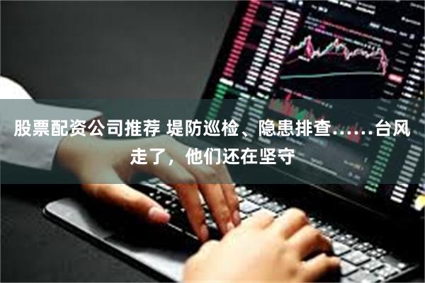股票配资公司推荐 堤防巡检、隐患排查……台风走了，他们还在坚守