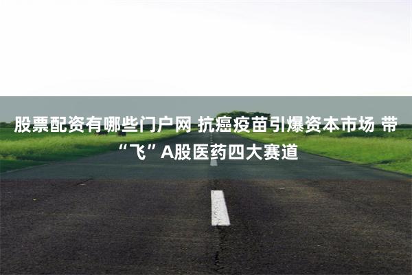 股票配资有哪些门户网 抗癌疫苗引爆资本市场 带“飞”A股医药四大赛道