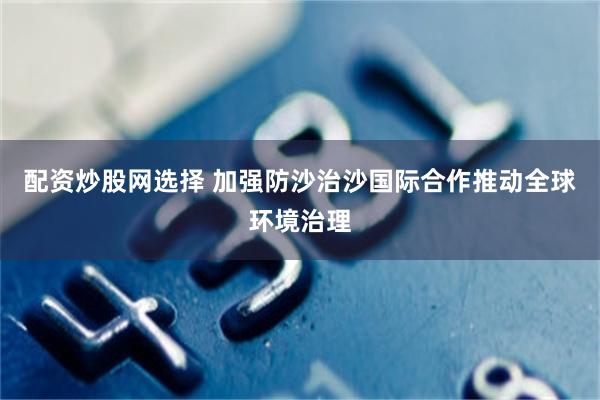 配资炒股网选择 加强防沙治沙国际合作推动全球环境治理