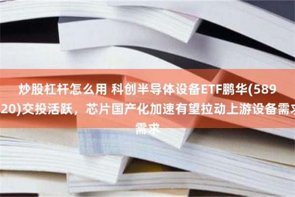 炒股杠杆怎么用 科创半导体设备ETF鹏华(589020)交投活跃，芯片国产化加速有望拉动上游设备需求