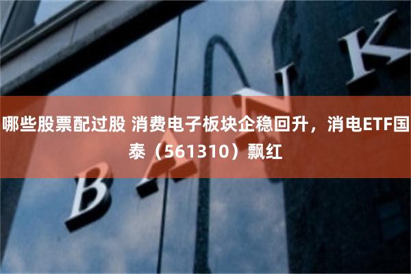 哪些股票配过股 消费电子板块企稳回升，消电ETF国泰（561310）飘红