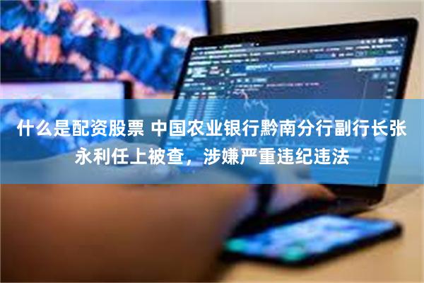 什么是配资股票 中国农业银行黔南分行副行长张永利任上被查,涉嫌严重违纪违法
