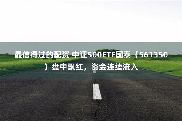 最信得过的配资 中证500ETF国泰（561350）盘中飘红，资金连续流入