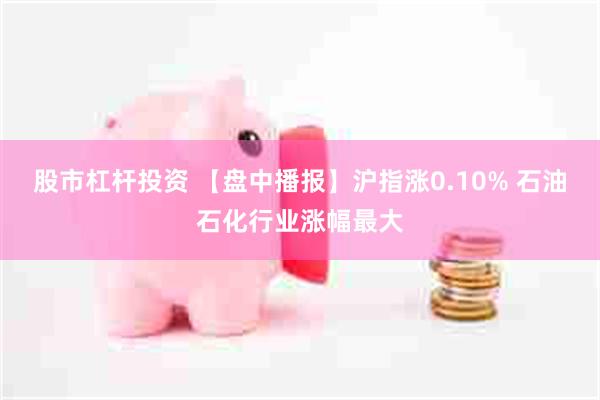 股市杠杆投资 【盘中播报】沪指涨0.10% 石油石化行业涨幅最大