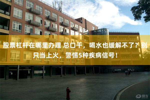 股票杠杆在哪里办理 总口干，喝水也缓解不了？别只当上火，警惕5种疾病信号！