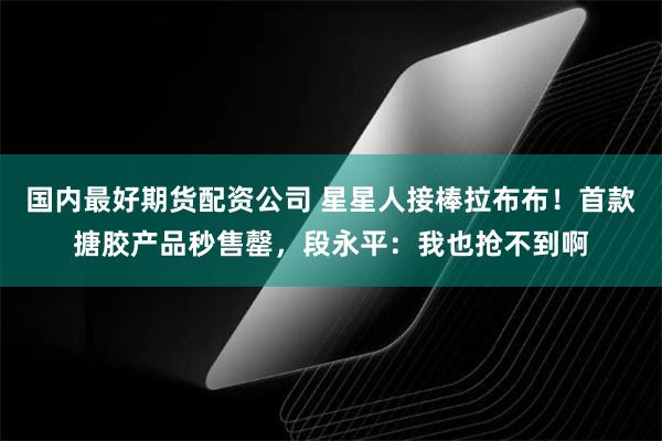 国内最好期货配资公司 星星人接棒拉布布！首款搪胶产品秒售罄，段永平：我也抢不到啊