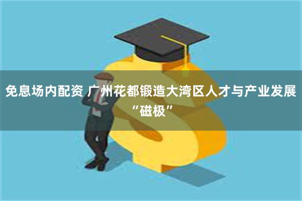 免息场内配资 广州花都锻造大湾区人才与产业发展“磁极”