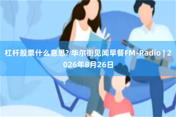 杠杆股票什么意思? 华尔街见闻早餐FM-Radio | 2026年8月26日