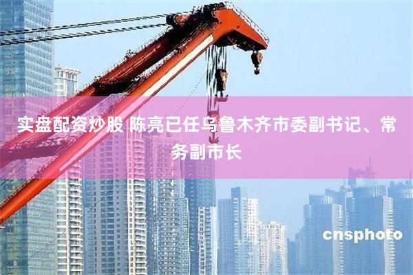 实盘配资炒股 陈亮已任乌鲁木齐市委副书记、常务副市长