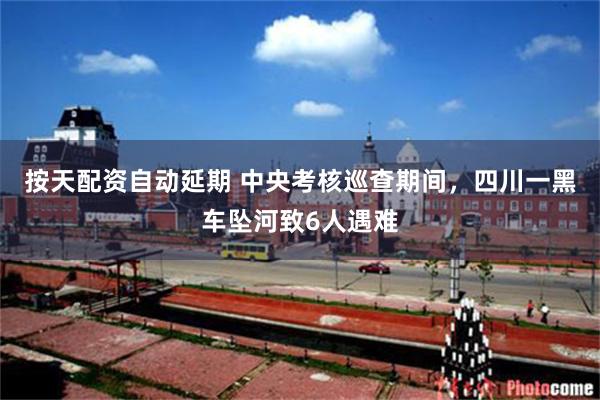 按天配资自动延期 中央考核巡查期间，四川一黑车坠河致6人遇难