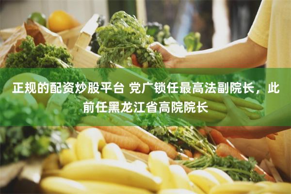正规的配资炒股平台 党广锁任最高法副院长，此前任黑龙江省高院院长