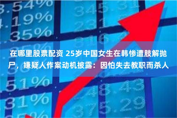 在哪里股票配资 25岁中国女生在韩惨遭肢解抛尸，嫌疑人作案动机披露：因怕失去教职而杀人