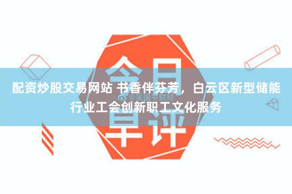 配资炒股交易网站 书香伴芬芳，白云区新型储能行业工会创新职工文化服务
