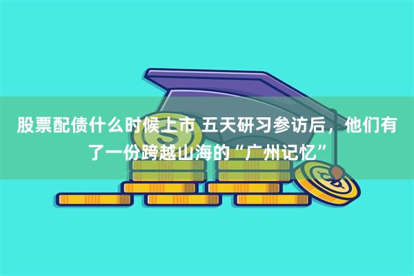 股票配债什么时候上市 五天研习参访后，他们有了一份跨越山海的“广州记忆”