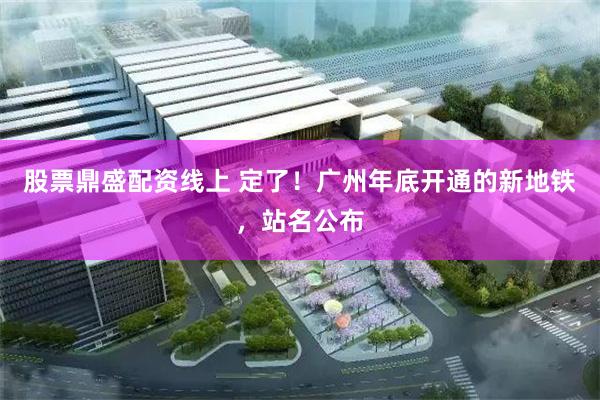 股票鼎盛配资线上 定了！广州年底开通的新地铁，站名公布