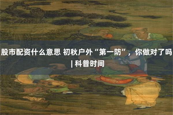 股市配资什么意思 初秋户外“第一防”，你做对了吗 | 科普时间