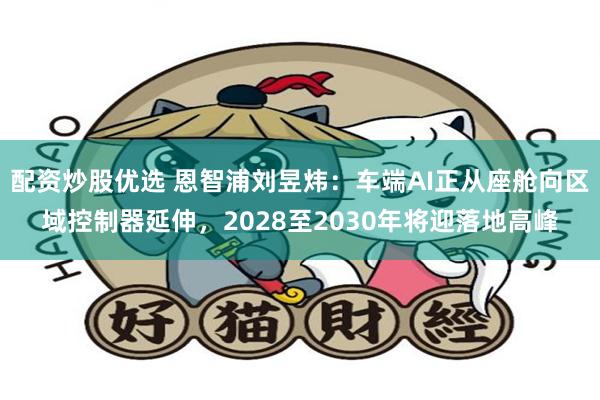 配资炒股优选 恩智浦刘昱炜：车端AI正从座舱向区域控制器延伸，2028至2030年将迎落地高峰