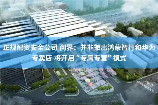 正规配资安全公司 问界：并非撤出鸿蒙智行和华为专卖店 将开启“专属专营”模式