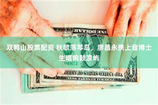 双鸭山股票配资 秋歌落琴岛，廖昌永携上音博士生唱响鼓浪屿